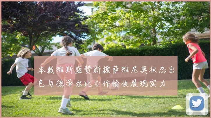 本戴维斯盛赞新援萨维尼奥状态出色与德泽尔比合作愉快展现实力