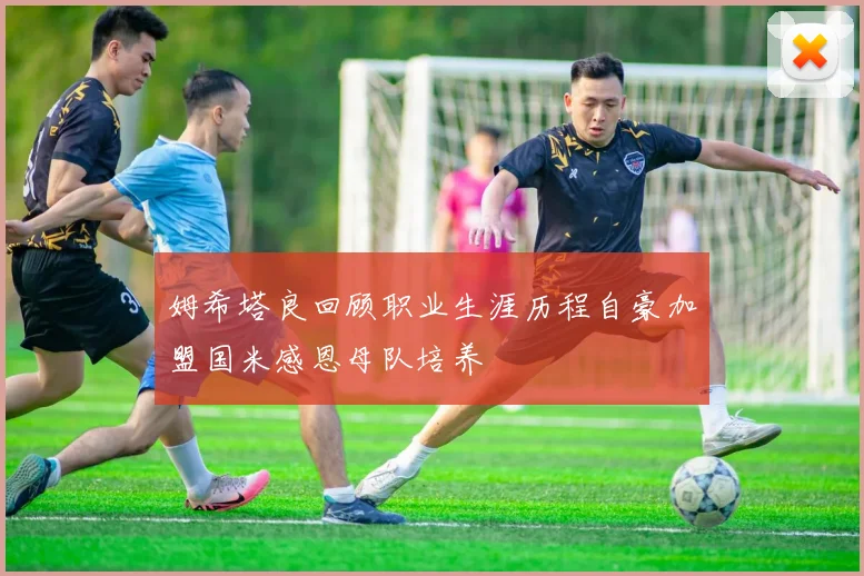 姆希塔良回顾职业生涯历程自豪加盟国米感恩母队培养