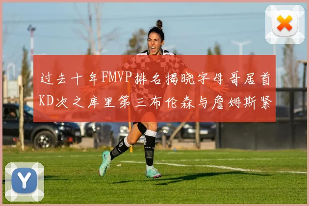 过去十年FMVP排名揭晓字母哥居首KD次之库里第三布伦森与詹姆斯紧随其后