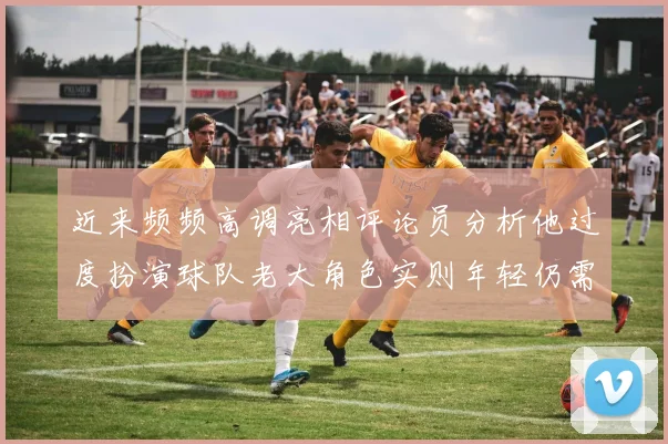 近来频频高调亮相评论员分析他过度扮演球队老大角色实则年轻仍需成长