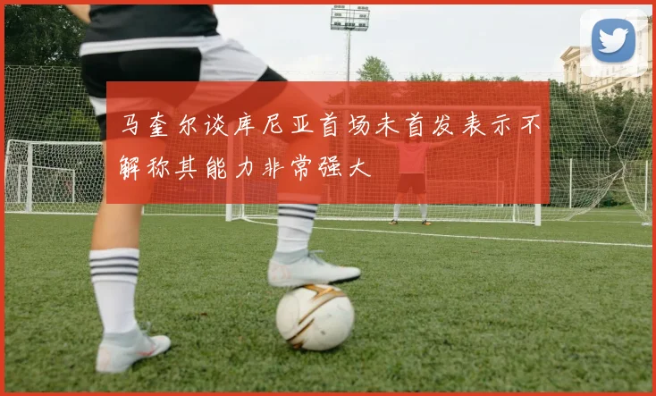 马奎尔谈库尼亚首场未首发表示不解称其能力非常强大