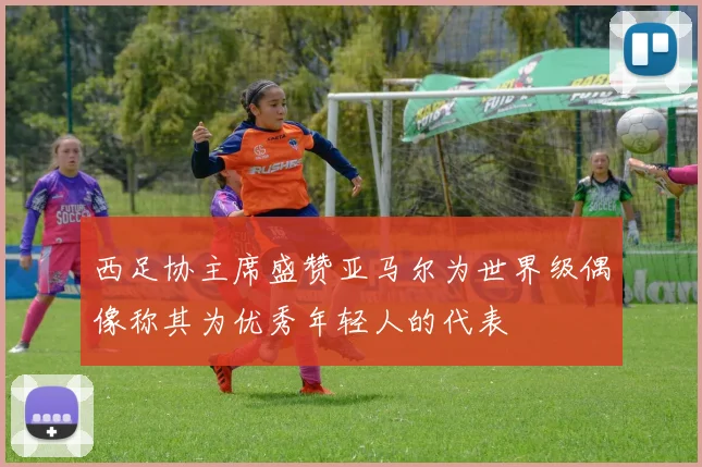 西足协主席盛赞亚马尔为世界级偶像称其为优秀年轻人的代表
