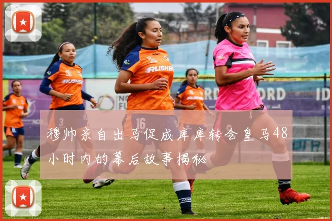 穆帅亲自出马促成库库转会皇马48小时内的幕后故事揭秘