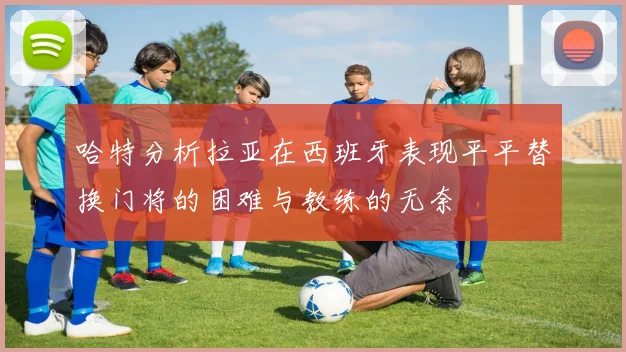 哈特分析拉亚在西班牙表现平平替换门将的困难与教练的无奈