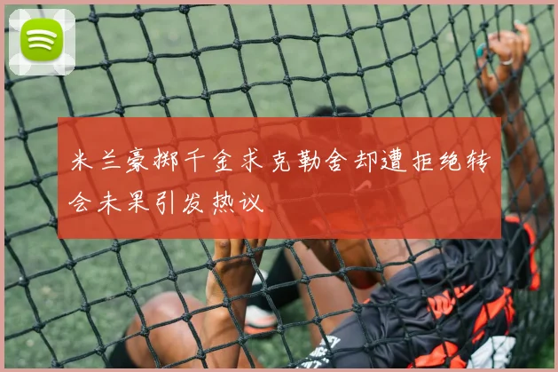 米兰豪掷千金求克勒舍却遭拒绝转会未果引发热议