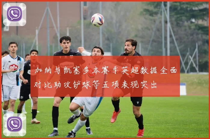加纳与凯塞多本赛季英超数据全面对比助攻铲球等五项表现突出
