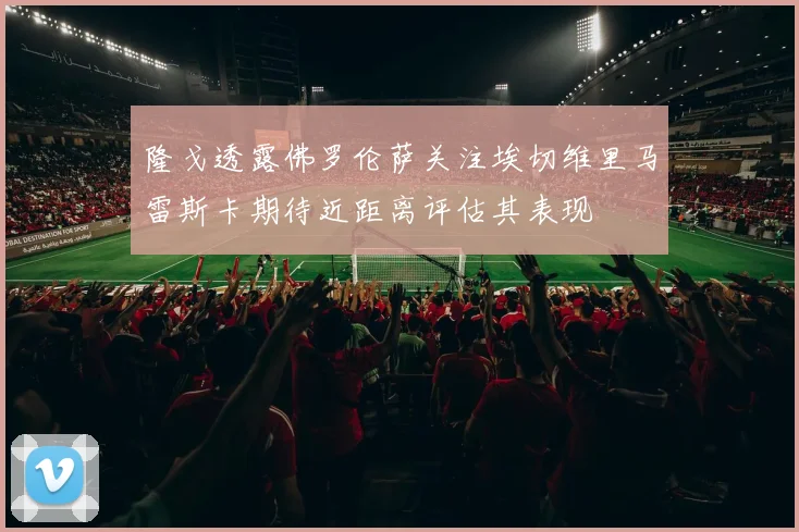 隆戈透露佛罗伦萨关注埃切维里马雷斯卡期待近距离评估其表现