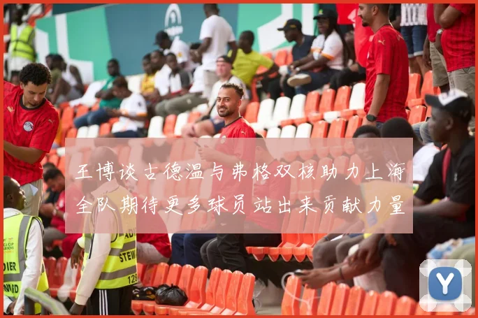 王博谈古德温与弗格双核助力上海全队期待更多球员站出来贡献力量