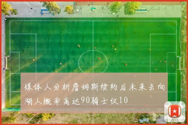 媒体人分析詹姆斯续约后未来去向湖人概率高达90骑士仅10