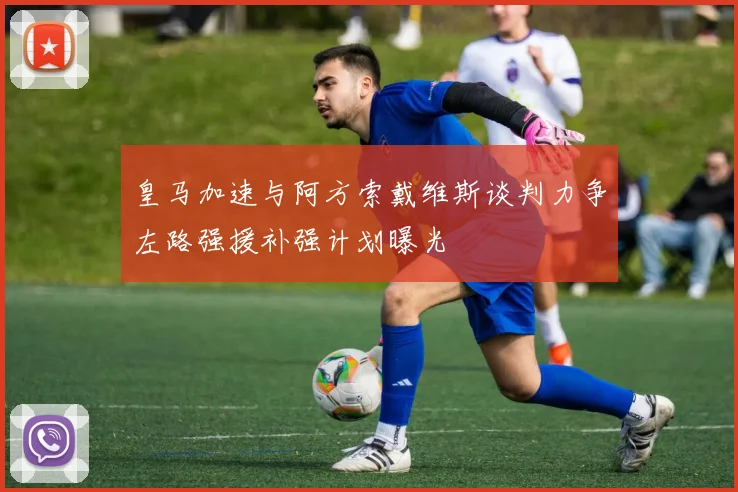 皇马加速与阿方索戴维斯谈判力争左路强援补强计划曝光