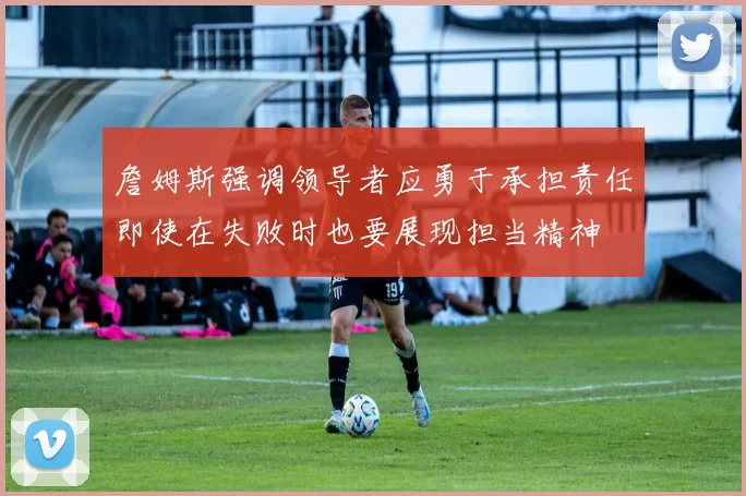 詹姆斯强调领导者应勇于承担责任即使在失败时也要展现担当精神