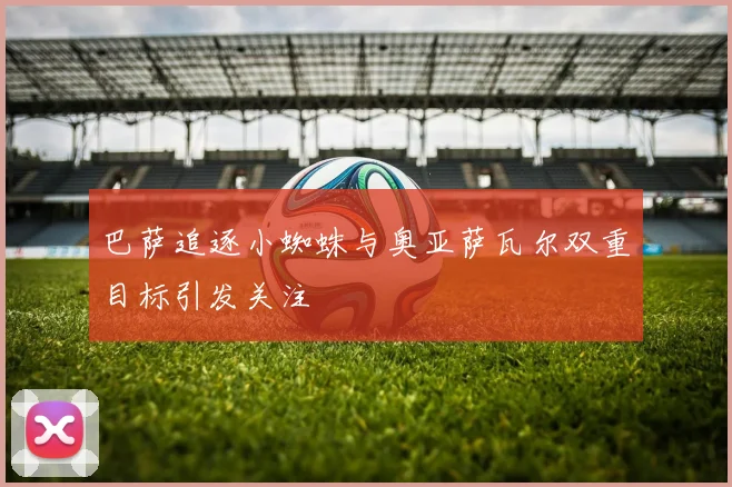 巴萨追逐小蜘蛛与奥亚萨瓦尔双重目标引发关注
