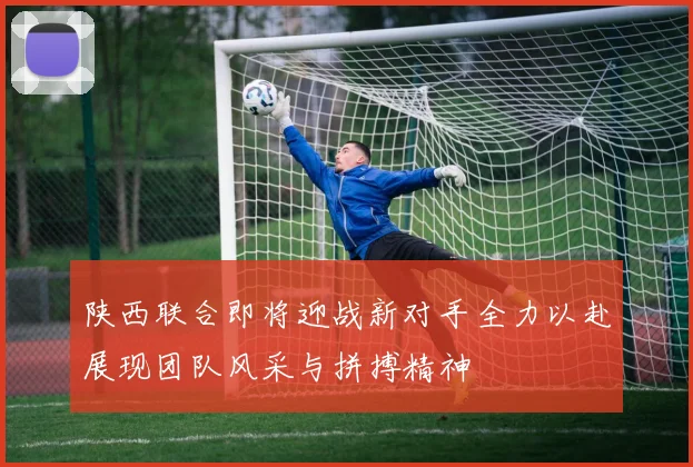 陕西联合即将迎战新对手全力以赴展现团队风采与拼搏精神