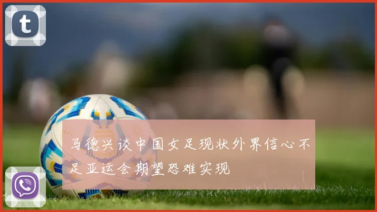 马德兴谈中国女足现状外界信心不足亚运会期望恐难实现