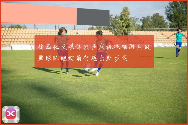 梅西社交媒体发声庆祝艰难胜利鼓舞球队继续前行迈出新步伐