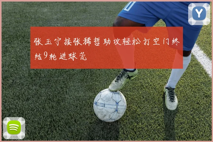 张玉宁接张稀哲助攻轻松打空门终结9轮进球荒
