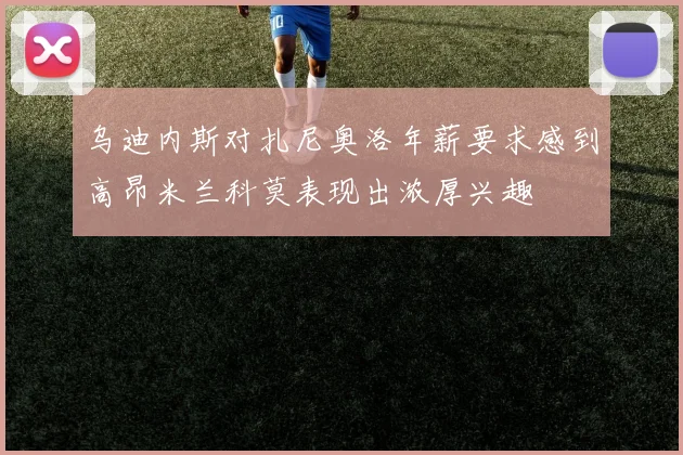 乌迪内斯对扎尼奥洛年薪要求感到高昂米兰科莫表现出浓厚兴趣