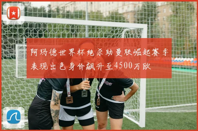 阿玛德世界杯绝杀助曼联崛起赛季表现出色身价飙升至4500万欧