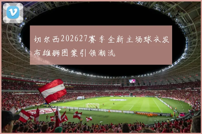 切尔西202627赛季全新主场球衣发布雄狮图案引领潮流