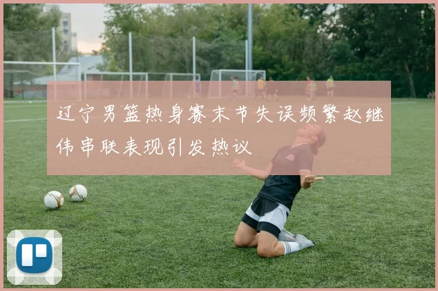 辽宁男篮热身赛末节失误频繁赵继伟串联表现引发热议